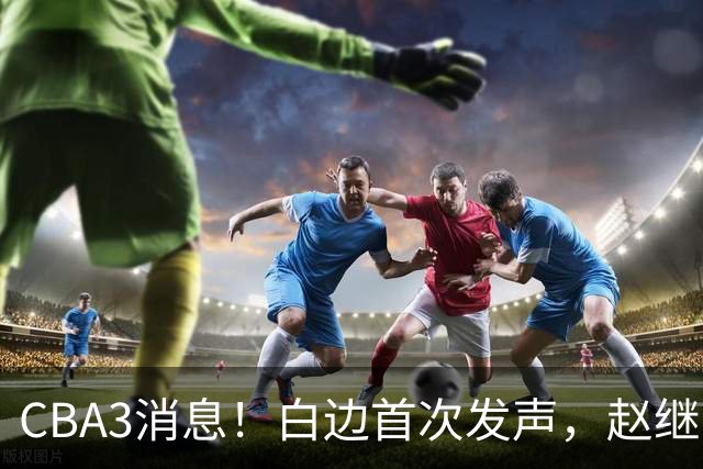 CBA3消息！白边首次发声，赵继伟任国家队队长，邱彪物色3外援！